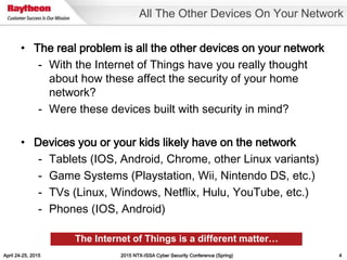 April 24-25, 2015 2015 NTX-ISSA Cyber Security Conference (Spring) 4
• The real problem is all the other devices on your network
- With the Internet of Things have you really thought
about how these affect the security of your home
network?
- Were these devices built with security in mind?
• Devices you or your kids likely have on the network
- Tablets (IOS, Android, Chrome, other Linux variants)
- Game Systems (Playstation, Wii, Nintendo DS, etc.)
- TVs (Linux, Windows, Netflix, Hulu, YouTube, etc.)
- Phones (IOS, Android)
All The Other Devices On Your Network
The Internet of Things is a different matter…
 