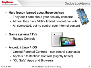 April 24-25, 2015 2015 NTX-ISSA Cyber Security Conference (Spring) 5
• Hard lesson learned about these devices
- They don’t care about your security concerns…
- At best they have VERY limited content controls
- All connected, but no control over Internet content
• Game systems / TVs
- Ratings Controls
• Android / Linux / IOS
- Limited Parental Controls – can control purchases
- Apple’s “Restriction” Controls (slightly better)
- “Kid Safe” Apps and Browsers
Device Lockdowns
 