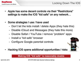 April 24-25, 2015 2015 NTX-ISSA Cyber Security Conference (Spring) 6
• Apple has some decent controls via their “Restrictions”
settings to make the IOS “kid safe” on any network…
• Some strategies I use / have used
- Don’t let the kids install / delete Apps (they hate this)
- Disable iCloud and Messages (they hate this more)
- Disable Safari / YouTube / remove “problem” apps
- Install a “kid safe” browser
- Configure Google parental controls
• Hacking IOS opens additional opportunities / risks
Locking Down The IOS
Making IOS “kid safe” is reasonably doable
 