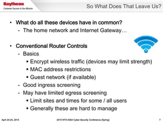 April 24-25, 2015 2015 NTX-ISSA Cyber Security Conference (Spring) 7
• What do all these devices have in common?
- The home network and Internet Gateway…
• Conventional Router Controls
- Basics
 Encrypt wireless traffic (devices may limit strength)
 MAC address restrictions
 Guest network (if available)
- Good ingress screening
- May have limited egress screening
 Limit sites and times for some / all users
 Generally these are hard to manage
So What Does That Leave Us?
 