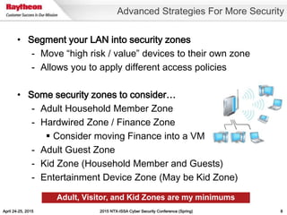 April 24-25, 2015 2015 NTX-ISSA Cyber Security Conference (Spring) 8
• Segment your LAN into security zones
- Move “high risk / value” devices to their own zone
- Allows you to apply different access policies
• Some security zones to consider…
- Adult Household Member Zone
- Hardwired Zone / Finance Zone
 Consider moving Finance into a VM
- Adult Guest Zone
- Kid Zone (Household Member and Guests)
- Entertainment Device Zone (May be Kid Zone)
Advanced Strategies For More Security
Adult, Visitor, and Kid Zones are my minimums
 