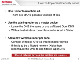 April 24-25, 2015 2015 NTX-ISSA Cyber Security Conference (Spring) 9
• One Router to rule them all…
- There are MANY possible variants of this
• Use the existing router as a master device
- Leave the DNS the same or use unfiltered OpenDNS
- With a dual wireless router this can be Adult + Visitor
• Add a new wireless router per zone
- Connect Wireless APs via wire to master device
- If this is to be a filtered network (Kids) then
reconfigure the DNS to use filtered OpenDNS
How To Implement Security Zones
Shared network devices like printers are issues…
 