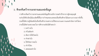 2. ศึกษาคนควาจากเอกสารและแหลงขอมูล
การศึกษาคนควาจากเอกสารและแหลงขอมูลซึ่งรวมถึงการขอคําปรึกษาจากผูทรงคุณวุฒิ
จะชวยใหนักเรียนไดแนวคิดที่ใชในการกําหนดขอบเขตของเรื่องที่จะศึกษาไดเฉพาะเจาะจงมากยิ่งขึ้น
รวมทั้งไดความรูเพิ่มเติมในเรื่องที่จะศึกษาจนสามารถใชออกแบบและวางแผนดําเนินการทําโครง
งานนั้นไดอยางเหมาะสม ในการศึกษาจะตองไดคําตอบวา
1. จะทํา อะไร
2. ทําไมตองทํา
3. ตองการใหเกิดอะไร
4. ทําอยางไร
5. ใชทรัพยากรอะไร
6. ทํากับใคร
7. เสนอผลอยางไร
 