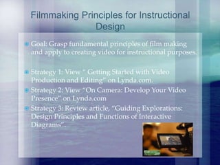  Goal: Grasp fundamental principles of film making
and apply to creating video for instructional purposes.
 Strategy 1: View “ Getting Started with Video
Production and Editing” on Lynda.com.
 Strategy 2: View “On Camera: Develop Your Video
Presence” on Lynda.com
 Strategy 3: Review article, “Guiding Explorations:
Design Principles and Functions of Interactive
Diagrams”.
Filmmaking Principles for Instructional
Design
 