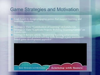  Goal: Learn to design engaging games that support learning and
motivate students.
 Strategy 1: View “Gamification of Learning” on Lynda.com.
 Strategy 2: View “Captivate Projects: Building Elearning Games” on
Lynda.com.
 Strategy 3: Review article, “Improving learning achievements,
motivations and problem-solving skills through a peer assessment-
based game development approach”.
Game Strategies and Motivation
 
