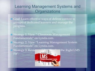  Goal: Learn effective ways of deliver content to
groups of dedicated learners and manage the
progress.
 Strategy 1: View “ Classroom Management
Fundamentals” on Lynda.com.
 Strategy 2: View “Learning Management System
Fundamentals” on Lynda.com.
 Strategy 3: Review article, “Finding the Right LMS
Fit”.
Learning Management Systems and
Organizations
 