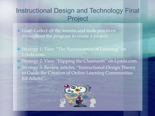  Goal: Collect all the lessons and tools practiced
throughout the program to create a project.
 Strategy 1: View “The Neuroscience of Learning” on
Lynda.com.
 Strategy 2: View “Flipping the Classroom” on Lynda.com.
 Strategy 3: Review articles, “Instructional-Design Theory
to Guide the Creation of Online Learning Communities
for Adults”.
Instructional Design and Technology Final
Project
 
