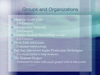  Modular Synth Club
• (On Campus)
 Entrepreneur Network
• (On Campus)
 Creative Student Networking Group
• (On Campus)
 Hyde Park Art Center
• (Volunteer and teaching)
 Full Sail-Advanced Audio Production Techniques
• (Facebook Group to help students)
 The Brainiac Project
• (Volunteer to assist with music project with at risk youth)
Groups and Organizations
 