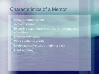  Great communication
 Active listening
 Extensive experience in music, composing, and
education
 Open to new ideas
 Works with the youth
 Understands the value of giving back
 Hard working
Characteristics of a Mentor
 