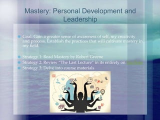  Goal: Gain a greater sense of awareness of self, my creativity
and process. Establish the practices that will cultivate mastery in
my field.
 Strategy 1: Read Mastery by Robert Greene
 Strategy 2: Review “The Last Lecture” in its entirety on YouTube
 Strategy 3: Delve into course materials
Mastery: Personal Development and
Leadership
 
