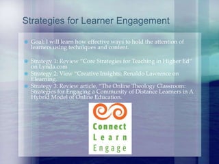 Goal: I will learn how effective ways to hold the attention of
learners using techniques and content.
 Strategy 1: Review “Core Strategies for Teaching in Higher Ed”
on Lynda.com
 Strategy 2: View “Creative Insights: Renaldo Lawrence on
Elearning.
 Strategy 3: Review article, “The Online Theology Classroom:
Strategies for Engaging a Community of Distance Learners in A
Hybrid Model of Online Education.
Strategies for Learner Engagement
 