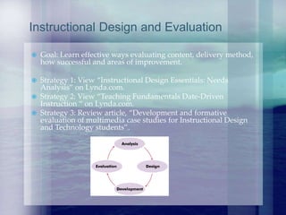  Goal: Learn effective ways evaluating content, delivery method,
how successful and areas of improvement.
 Strategy 1: View “Instructional Design Essentials: Needs
Analysis” on Lynda.com.
 Strategy 2: View “Teaching Fundamentals Date-Driven
Instruction “ on Lynda.com.
 Strategy 3: Review article, “Development and formative
evaluation of multimedia case studies for Instructional Design
and Technology students”.
Instructional Design and Evaluation
 