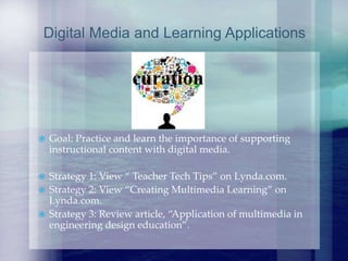  Goal: Practice and learn the importance of supporting
instructional content with digital media.
 Strategy 1: View “ Teacher Tech Tips” on Lynda.com.
 Strategy 2: View “Creating Multimedia Learning” on
Lynda.com.
 Strategy 3: Review article, “Application of multimedia in
engineering design education”.
Digital Media and Learning Applications
 