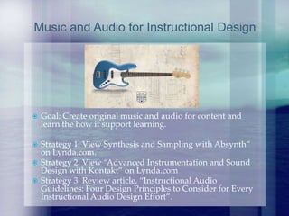  Goal: Create original music and audio for content and
learn the how it support learning.
 Strategy 1: View Synthesis and Sampling with Absynth”
on Lynda.com.
 Strategy 2: View “Advanced Instrumentation and Sound
Design with Kontakt” on Lynda.com
 Strategy 3: Review article, “Instructional Audio
Guidelines: Four Design Principles to Consider for Every
Instructional Audio Design Effort”.
Music and Audio for Instructional Design
 