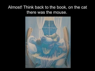 Almost! Think back to the book, on the cat there was the mouse.  