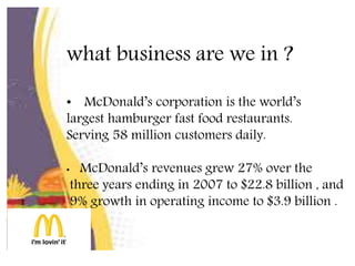 what business are we in ?
• McDonald’s corporation is the world’s
largest hamburger fast food restaurants.
Serving 58 million customers daily.
• McDonald’s revenues grew 27% over the
three years ending in 2007 to $22.8 billion , and
9% growth in operating income to $3.9 billion .
 