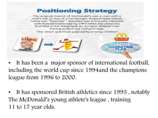 • It has been a major sponsor of international football,
including the world cup since 1994and the champions
league from 1996 to 2000.
• It has sponsored British athletics since 1993 , notably
The McDonald’s young athlete's league , training
11 to 17 year olds.
 