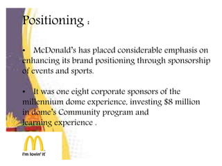 Positioning :
• McDonald’s has placed considerable emphasis on
enhancing its brand positioning through sponsorship
of events and sports.
• It was one eight corporate sponsors of the
millennium dome experience, investing $8 million
in dome’s Community program and
learning experience .
 