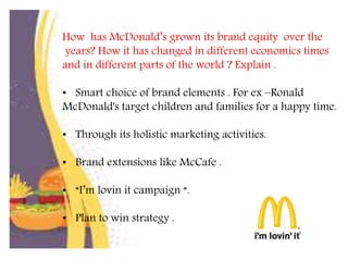 How has McDonald’s grown its brand equity over the
years? How it has changed in different economics times
and in different parts of the world ? Explain .
• Smart choice of brand elements . For ex –Ronald
McDonald's target children and families for a happy time.
• Through its holistic marketing activities.
• Brand extensions like McCafe .
• “I’m lovin it campaign “.
• Plan to win strategy .
 