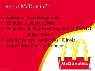 About McDonald’s
• Industry : Food Restaurants .
• Founded : 15may, 1940.
• Founders : Richard and Maurice McDonald
& Ray Kroc.
• Head quarters : oar brooks , Illinois .
• Key people : James A Skinner .
 