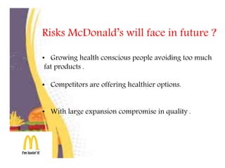 Risks McDonald’s will face in future ?
• Growing health conscious people avoiding too much
fat products .
• Competitors are offering healthier options.
• With large expansion compromise in quality .
 