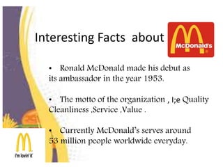 Interesting Facts about
• Ronald McDonald made his debut as
its ambassador in the year 1953.
• The motto of the organization , I;e Quality
Cleanliness ,Service ,Value .
• Currently McDonald’s serves around
53 million people worldwide everyday.
 