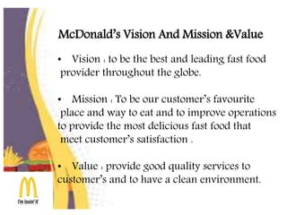 McDonald’s Vision And Mission &Value
• Vision : to be the best and leading fast food
provider throughout the globe.
• Mission : To be our customer’s favourite
place and way to eat and to improve operations
to provide the most delicious fast food that
meet customer’s satisfaction .
• Value : provide good quality services to
customer’s and to have a clean environment.
 