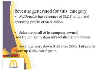 Revenue generated for this category
• McDonalds has revenues of $22.7 billion and
operating profits of $6.8 billion.
• Sales across all of its company-owned
and franchised restaurant's totalled $56.9 billion.
• Revenues were down 3.3% over 2008, but profits
were up 6.2% over 5 years .
 