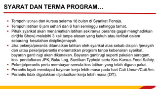 ▪ Tempoh latihan dan kursus selama 18 bulan di Syarikat Penaja.
▪ Tempoh latihan 8 jam sehari dan 6 hari seminggu sehingga tamat.
▪ Pihak syarikat akan menamatkan latihan sekiranya perantis gagal menghadirkan
diri(No Show) melebihi 3 kali tanpa alasan yang kukuh atau terlibat dalam
sebarang kesalahan disiplin/jenayah.
▪ Jika pekerja/perantis ditamatkan latihan oleh syarikat atas sebab disiplin /jenayah
dan /atau pekerja/perantis menamatkan program tanpa kebenaran syarikat,
bayaran ganti rugi akan dikenakan. Bayaran gantirugi seperti pakaian seragam,
kos pendaftaran JPK, Buku Log, Suntikan Typhoid serta Kos Kursus Food Safety.
▪ Pekerja/perantis perlu membayar semula kos latihan yang telah diguna pakai.
▪ Perantis layak mendapat bayaran kerja lebih masa pada hari Cuti Umum/Cuti Am.
▪ Perantis tidak digalakkan dijadualkan kerja lebih masa (OT).
SYARAT DAN TERMA PROGRAM…
 