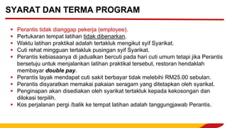 ▪ Perantis tidak dianggap pekerja (employee).
▪ Pertukaran tempat latihan tidak dibenarkan.
▪ Waktu latihan praktikal adalah tertakluk mengikut syif Syarikat.
▪ Cuti rehat mingguan tertakluk pusingan syif Syarikat.
▪ Perantis kebiasaanya di jadualkan bercuti pada hari cuti umum tetapi jika Perantis
bersetuju untuk menjalankan latihan praktikal tersebut, restoran hendaklah
membayar double pay.
▪ Perantis layak mendapat cuti sakit berbayar tidak melebihi RM25.00 sebulan.
▪ Perantis disyaratkan memakai pakaian seragam yang ditetapkan oleh syarikat.
▪ Penginapan akan disediakan oleh syarikat tertakluk kepada kekosongan dan
dilokasi terpilih.
▪ Kos perjalanan pergi /balik ke tempat latihan adalah tanggungjawab Perantis.
SYARAT DAN TERMA PROGRAM
 