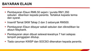 ▪ Pembayaran Elaun RM6.50 sejam / purata RM1,350
sebulan diberikan kepada perantis. Tertakluk kepada terma
dan syarat.
▪ Insentif Tamat SKM Tahap 2 dan 3 sebanyak RM500.
▪ Pembayaran Elaun dibayar sekali sebulan dan dikreditkan ke
akaun Maybank.
▪ Pembayaran akan dibuat selewat-lewatnya 7 hari selepas
tempoh penggajian ditutup.
▪ Tiada caruman KWSP dan SOCSO dikenakan kepada perantis.
BAYARAN ELAUN
 