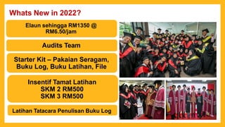 Whats New in 2022?
Elaun sehingga RM1350 @
RM6.50/jam
Audits Team
Starter Kit – Pakaian Seragam,
Buku Log, Buku Latihan, File
Insentif Tamat Latihan
SKM 2 RM500
SKM 3 RM500
Latihan Tatacara Penulisan Buku Log
 
