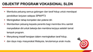▪ Membuka peluang semua golongan dan taraf hidup untuk mendapat
pendidikan lanjutan selepas SPM/PT3
▪ Meningkatkan tahap kompeten dan potensi diri.
▪ Memberikan peluang kepada perantis bagi menimba ilmu sambil
menyediakan diri untuk bekerja dan membina kerjaya setelah tamat
tempoh program.
▪ Menyokong inisiatif kerajaan dalam meningkatkan taraf hidup.
▪ dan daya maju masyarakat Malaysia, terutamanya anak muda.
OBJEKTIF PROGRAM VOKASIONAL SLDN
 