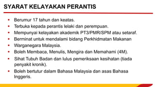▪ Berumur 17 tahun dan keatas.
▪ Terbuka kepada perantis lelaki dan perempuan.
▪ Mempunyai kelayakan akademik PT3/PMR/SPM atau setaraf.
▪ Berminat untuk mendalami bidang Perkhidmatan Makanan
▪ Warganegara Malaysia.
▪ Boleh Membaca, Menulis, Mengira dan Memahami (4M).
▪ Sihat Tubuh Badan dan lulus pemeriksaan kesihatan (tiada
penyakit kronik).
▪ Boleh bertutur dalam Bahasa Malaysia dan asas Bahasa
Inggeris.
SYARAT KELAYAKAN PERANTIS
 