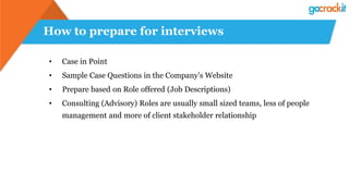 How to prepare for interviews
• Case in Point
• Sample Case Questions in the Company’s Website
• Prepare based on Role offered (Job Descriptions)
• Consulting (Advisory) Roles are usually small sized teams, less of people
management and more of client stakeholder relationship
 