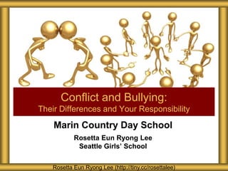 Marin Country Day School
Rosetta Eun Ryong Lee
Seattle Girls’ School
Conflict and Bullying:
Their Differences and Your Responsibility
Rosetta Eun Ryong Lee (http://tiny.cc/rosettalee)
 