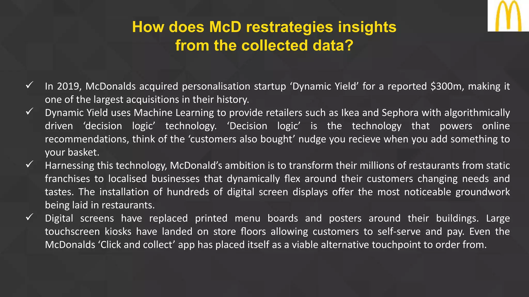  In 2019, McDonalds acquired personalisation startup ‘Dynamic Yield’ for a reported $300m, making it
one of the largest acquisitions in their history.
 Dynamic Yield uses Machine Learning to provide retailers such as Ikea and Sephora with algorithmically
driven ‘decision logic’ technology. ‘Decision logic’ is the technology that powers online
recommendations, think of the ‘customers also bought’ nudge you recieve when you add something to
your basket.
 Harnessing this technology, McDonald’s ambition is to transform their millions of restaurants from static
franchises to localised businesses that dynamically ﬂex around their customers changing needs and
tastes. The installation of hundreds of digital screen displays offer the most noticeable groundwork
being laid in restaurants.
 Digital screens have replaced printed menu boards and posters around their buildings. Large
touchscreen kiosks have landed on store ﬂoors allowing customers to self-serve and pay. Even the
McDonalds ‘Click and collect’ app has placed itself as a viable alternative touchpoint to order from.
How does McD restrategies insights
from the collected data?
 