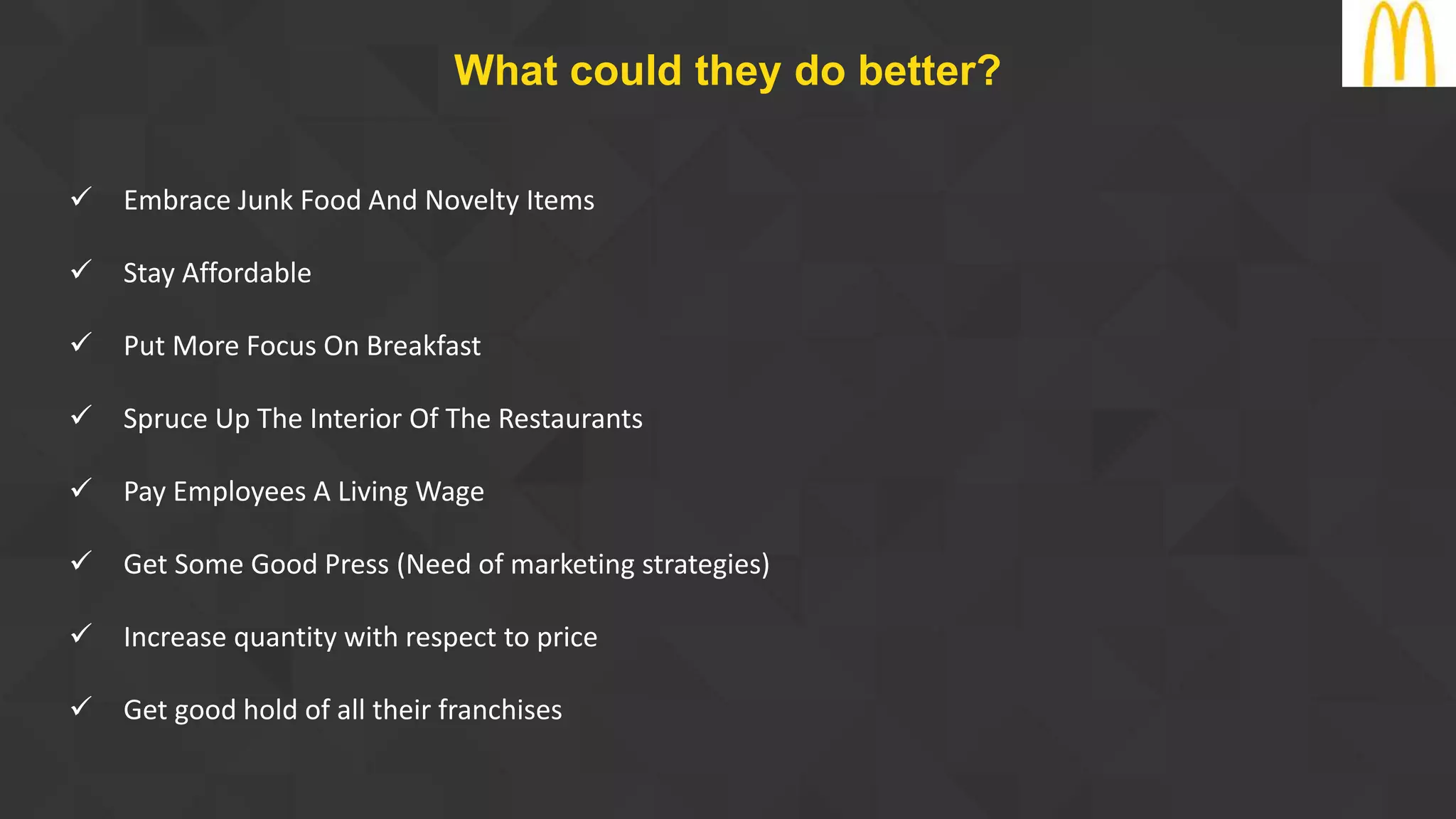  Embrace Junk Food And Novelty Items
 Stay Affordable
 Put More Focus On Breakfast
 Spruce Up The Interior Of The Restaurants
 Pay Employees A Living Wage
 Get Some Good Press (Need of marketing strategies)
 Increase quantity with respect to price
 Get good hold of all their franchises
What could they do better?
 