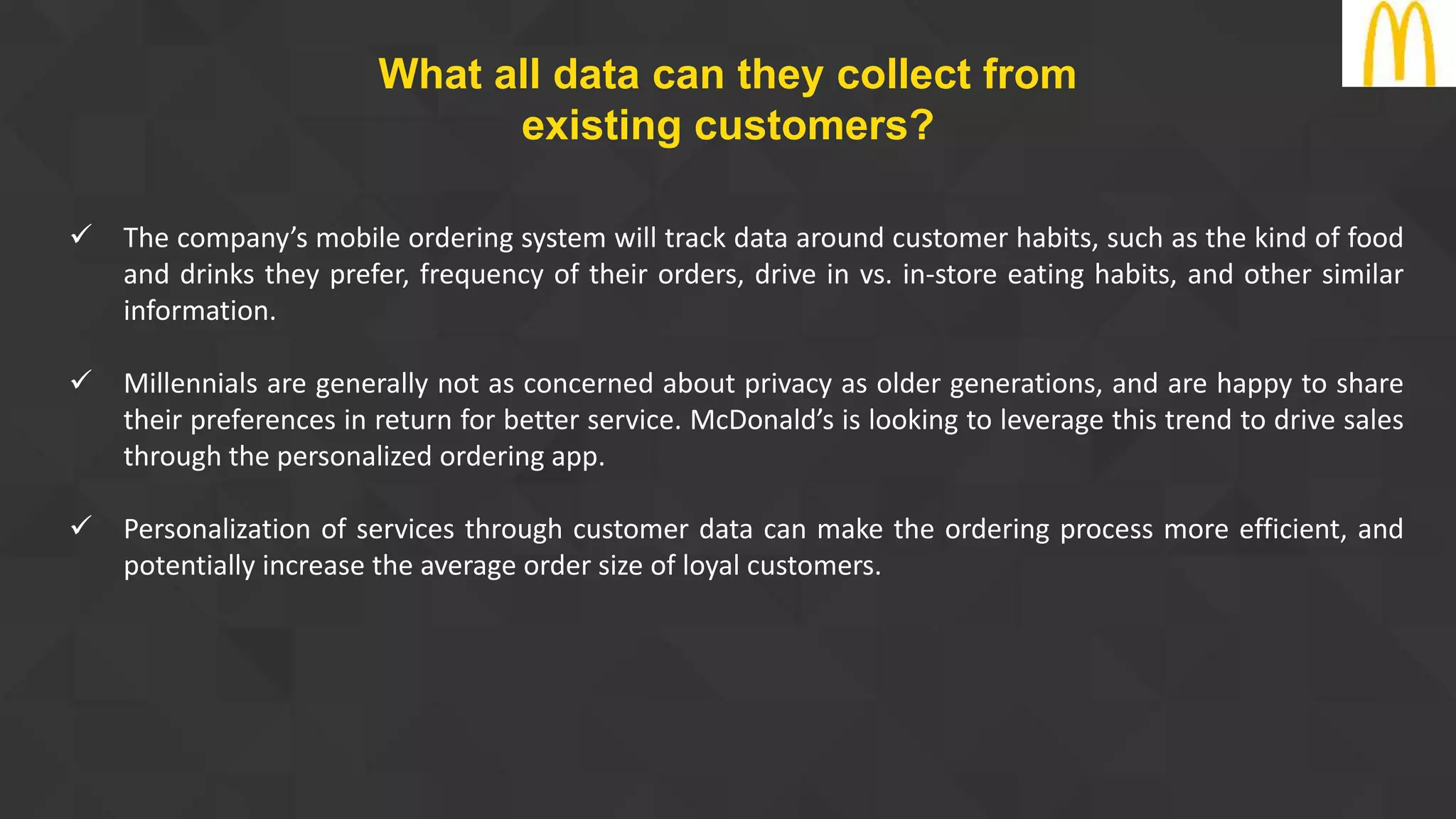  The company’s mobile ordering system will track data around customer habits, such as the kind of food
and drinks they prefer, frequency of their orders, drive in vs. in-store eating habits, and other similar
information.
 Millennials are generally not as concerned about privacy as older generations, and are happy to share
their preferences in return for better service. McDonald’s is looking to leverage this trend to drive sales
through the personalized ordering app.
 Personalization of services through customer data can make the ordering process more efficient, and
potentially increase the average order size of loyal customers.
What all data can they collect from
existing customers?
 