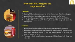 How well McD Mapped the
segmentation
1.Religion:
 Globally McDonald’s was known for its hamburgers, beef and pork burgers.
 Most Indians are barred by religion not to consume beef or pork.
 To survive, the company had to be responsive to the Indian sensitivities.
 So McDonald’s came up with chicken, lamb and fish burgers to suite the
Indian palate.
2.Income:
 McDonalds offers low price meal which suits every type of customers.
 Happy Meal for Rs 39, Quick bites for Rs 25, Medium Meal Combo- Burger,
fries, coke- vegetarian for Rs 75 and non vegetarian for Rs 94, and Soft
serve ice creams for Rs 8.
 The prices in India were less than Pakistan and Sri Lanka and half the prices
in the US.
 