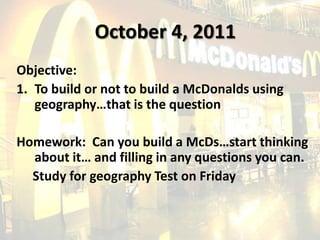 October 4, 2011 Objective: To build or not to build a McDonalds using geography…that is the question Homework:  Can you build a McDs…start thinking about it… and filling in any questions you can.        Study for geography Test on Friday 