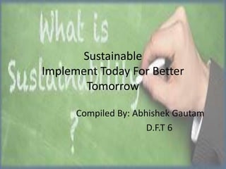 Sustainable
Implement Today For Better
Tomorrow
Compiled By: Abhishek Gautam
D.F.T 6

 