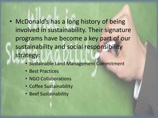 • McDonald’s has a long history of being
involved in sustainability. Their signature
programs have become a key part of our
sustainability and social responsibility
strategy:
•
•
•
•
•

Sustainable Land Management Commitment
Best Practices
NGO Collaborations
Coffee Sustainability
Beef Sustainability

 