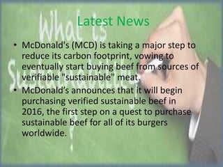Latest News
• McDonald's (MCD) is taking a major step to
reduce its carbon footprint, vowing to
eventually start buying beef from sources of
verifiable "sustainable" meat.
• McDonald’s announces that it will begin
purchasing verified sustainable beef in
2016, the first step on a quest to purchase
sustainable beef for all of its burgers
worldwide.

 