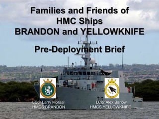Families and Friends of 
HMC Ships 
BRANDON and YELLOWKNIFE 
Pre-Deployment Brief 
LCdr Larry Moraal LCdr Alex Barlow 
HMCS BRANDON HMCS YELLOWKNIFE 
 