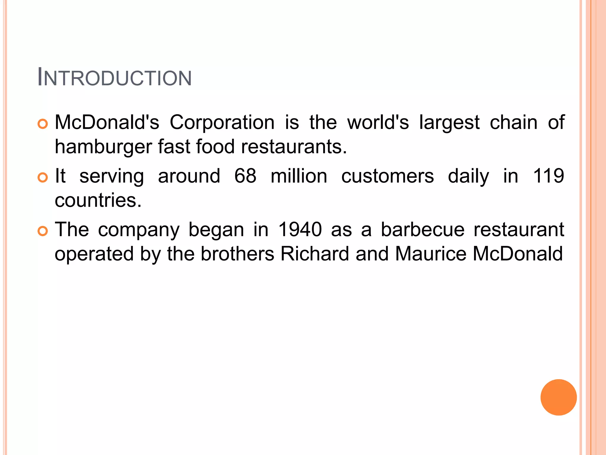 INTRODUCTION
McDonald's Corporation is the world's largest chain of
hamburger fast food restaurants.
 It serving around 68 million customers daily in 119
countries.
 The company began in 1940 as a barbecue restaurant
operated by the brothers Richard and Maurice McDonald


 