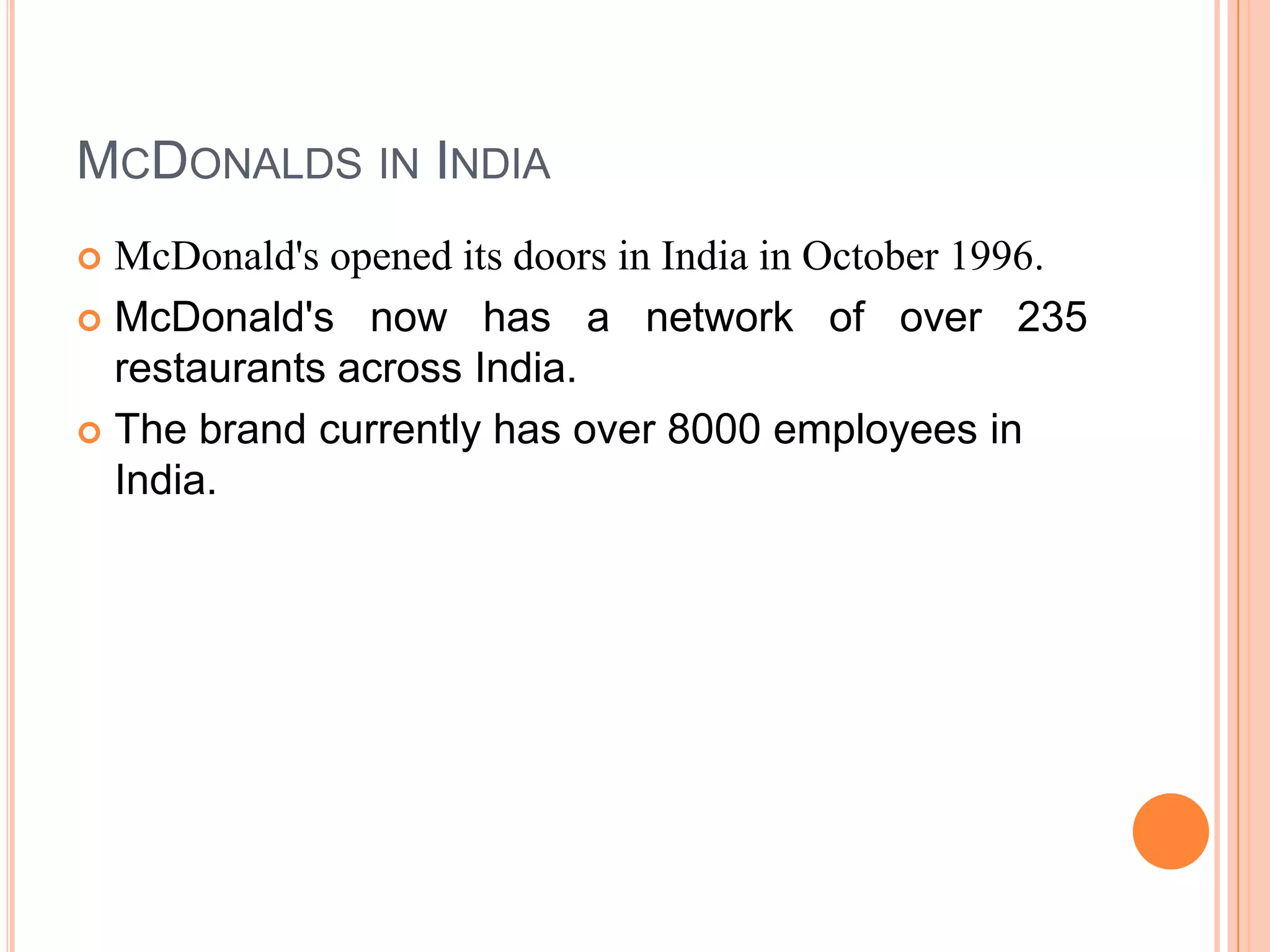 MCDONALDS IN INDIA
McDonald's opened its doors in India in October 1996.
 McDonald's now has a network of over 235
restaurants across India.
 The brand currently has over 8000 employees in
India.


 