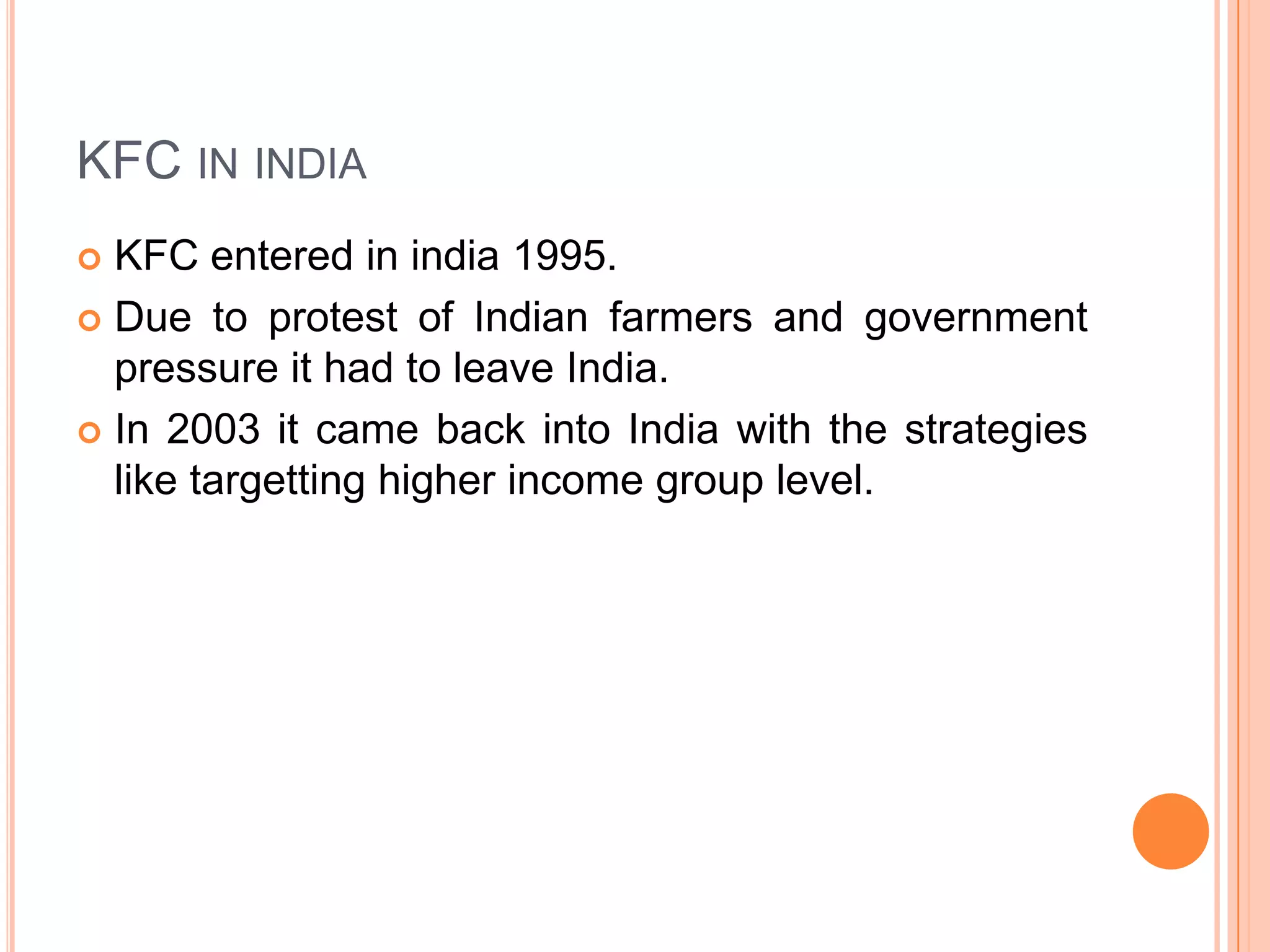 KFC IN INDIA
KFC entered in india 1995.
 Due to protest of Indian farmers and government
pressure it had to leave India.
 In 2003 it came back into India with the strategies
like targetting higher income group level.


 
