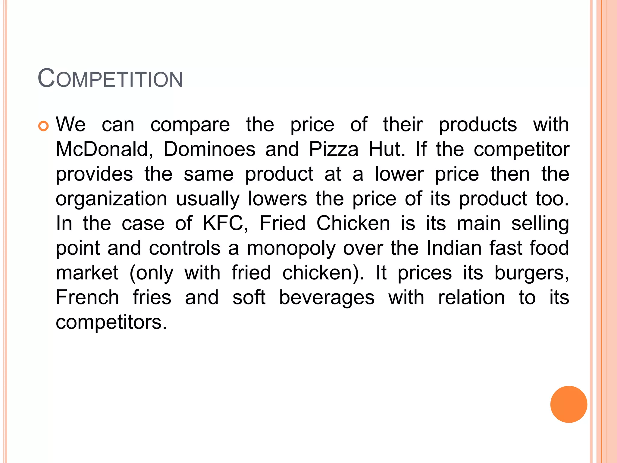 COMPETITION


We can compare the price of their products with
McDonald, Dominoes and Pizza Hut. If the competitor
provides the same product at a lower price then the
organization usually lowers the price of its product too.
In the case of KFC, Fried Chicken is its main selling
point and controls a monopoly over the Indian fast food
market (only with fried chicken). It prices its burgers,
French fries and soft beverages with relation to its
competitors.

 
