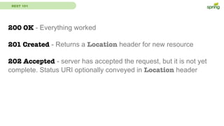 REST 101
200 OK - Everything worked
201 Created - Returns a Location header for new resource
202 Accepted - server has accepted the request, but it is not yet
complete. Status URI optionally conveyed in Location header
 